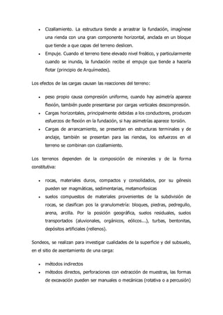  Cizallamiento. La estructura tiende a arrastrar la fundación, imagínese
una rienda con una gran componente horizontal, anclada en un bloque
que tiende a que capas del terreno deslicen.
 Empuje. Cuando el terreno tiene elevado nivel freático, y particularmente
cuando se inunda, la fundación recibe el empuje que tiende a hacerla
flotar (principio de Arquímedes).
Los efectos de las cargas causan las reacciones del terreno:
 peso propio causa compresión uniforme, cuando hay asimetría aparece
flexión, también puede presentarse por cargas verticales descompresión.
 Cargas horizontales, principalmente debidas a los conductores, producen
esfuerzos de flexión en la fundación, si hay asimetrías aparece torsión.
 Cargas de arrancamiento, se presentan en estructuras terminales y de
anclaje, también se presentan para las riendas, los esfuerzos en el
terreno se combinan con cizallamiento.
Los terrenos dependen de la composición de minerales y de la forma
constitutiva:
 rocas, materiales duros, compactos y consolidados, por su génesis
pueden ser magmáticas, sedimentarias, metamorfosicas
 suelos compuestos de materiales provenientes de la subdivisión de
rocas, se clasifican pos la granulometría: bloques, piedras, pedregullo,
arena, arcilla. Por la posición geográfica, suelos residuales, suelos
transportados (aluvionales, orgánicos, eólicos...), turbas, bentonitas,
depósitos artificiales (rellenos).
Sondeos, se realizan para investigar cualidades de la superficie y del subsuelo,
en el sitio de asentamiento de una carga:
 métodos indirectos
 métodos directos, perforaciones con extracción de muestras, las formas
de excavación pueden ser manuales o mecánicas (rotativa o a percusión)
 