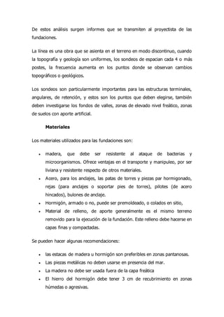 De estos análisis surgen informes que se transmiten al proyectista de las
fundaciones.
La línea es una obra que se asienta en el terreno en modo discontinuo, cuando
la topografía y geología son uniformes, los sondeos de espacian cada 4 o más
postes, la frecuencia aumenta en los puntos donde se observan cambios
topográficos o geológicos.
Los sondeos son particularmente importantes para las estructuras terminales,
angulares, de retención, y estos son los puntos que deben elegirse, también
deben investigarse los fondos de valles, zonas de elevado nivel freático, zonas
de suelos con aporte artificial.
Materiales
Los materiales utilizados para las fundaciones son:
 madera, que debe ser resistente al ataque de bacterias y
microorganismos. Ofrece ventajas en el transporte y manipuleo, por ser
liviana y resistente respecto de otros materiales.
 Acero, para los anclajes, las patas de torres y piezas par hormigonado,
rejas (para anclajes o soportar pies de torres), pilotes (de acero
hincados), bulones de anclaje.
 Hormigón, armado o no, puede ser premoldeado, o colados en sitio,
 Material de relleno, de aporte generalmente es el mismo terreno
removido para la ejecución de la fundación. Este relleno debe hacerse en
capas finas y compactadas.
Se pueden hacer algunas recomendaciones:
 las estacas de madera u hormigón son preferibles en zonas pantanosas.
 Las piezas metálicas no deben usarse en presencia del mar.
 La madera no debe ser usada fuera de la capa freática
 El hierro del hormigón debe tener 3 cm de recubrimiento en zonas
húmedas o agresivas.
 