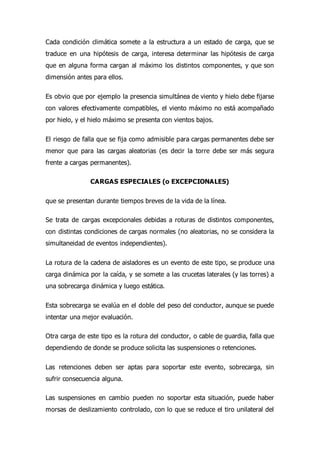 Cada condición climática somete a la estructura a un estado de carga, que se
traduce en una hipótesis de carga, interesa determinar las hipótesis de carga
que en alguna forma cargan al máximo los distintos componentes, y que son
dimensión antes para ellos.
Es obvio que por ejemplo la presencia simultánea de viento y hielo debe fijarse
con valores efectivamente compatibles, el viento máximo no está acompañado
por hielo, y el hielo máximo se presenta con vientos bajos.
El riesgo de falla que se fija como admisible para cargas permanentes debe ser
menor que para las cargas aleatorias (es decir la torre debe ser más segura
frente a cargas permanentes).
CARGAS ESPECIALES (o EXCEPCIONALES)
que se presentan durante tiempos breves de la vida de la línea.
Se trata de cargas excepcionales debidas a roturas de distintos componentes,
con distintas condiciones de cargas normales (no aleatorias, no se considera la
simultaneidad de eventos independientes).
La rotura de la cadena de aisladores es un evento de este tipo, se produce una
carga dinámica por la caída, y se somete a las crucetas laterales (y las torres) a
una sobrecarga dinámica y luego estática.
Esta sobrecarga se evalúa en el doble del peso del conductor, aunque se puede
intentar una mejor evaluación.
Otra carga de este tipo es la rotura del conductor, o cable de guardia, falla que
dependiendo de donde se produce solicita las suspensiones o retenciones.
Las retenciones deben ser aptas para soportar este evento, sobrecarga, sin
sufrir consecuencia alguna.
Las suspensiones en cambio pueden no soportar esta situación, puede haber
morsas de deslizamiento controlado, con lo que se reduce el tiro unilateral del
 