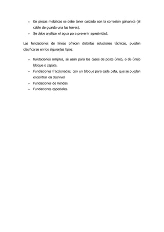  En piezas metálicas se debe tener cuidado con la corrosión galvanica (el
cable de guarda una las torres).
 Se debe analizar el agua para prevenir agresividad.
Las fundaciones de líneas ofrecen distintas soluciones técnicas, pueden
clasificarse en los siguientes tipos:
 fundaciones simples, se usan para los casos de poste único, o de único
bloque o zapata.
 Fundaciones fraccionadas, con un bloque para cada pata, que se pueden
encontrar en desnivel
 Fundaciones de riendas
 Fundaciones especiales.
 