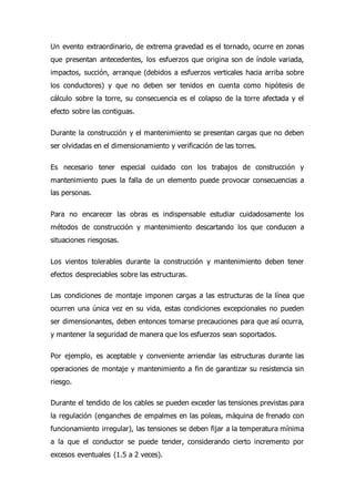 Un evento extraordinario, de extrema gravedad es el tornado, ocurre en zonas
que presentan antecedentes, los esfuerzos que origina son de índole variada,
impactos, succión, arranque (debidos a esfuerzos verticales hacia arriba sobre
los conductores) y que no deben ser tenidos en cuenta como hipótesis de
cálculo sobre la torre, su consecuencia es el colapso de la torre afectada y el
efecto sobre las contiguas.
Durante la construcción y el mantenimiento se presentan cargas que no deben
ser olvidadas en el dimensionamiento y verificación de las torres.
Es necesario tener especial cuidado con los trabajos de construcción y
mantenimiento pues la falla de un elemento puede provocar consecuencias a
las personas.
Para no encarecer las obras es indispensable estudiar cuidadosamente los
métodos de construcción y mantenimiento descartando los que conducen a
situaciones riesgosas.
Los vientos tolerables durante la construcción y mantenimiento deben tener
efectos despreciables sobre las estructuras.
Las condiciones de montaje imponen cargas a las estructuras de la línea que
ocurren una única vez en su vida, estas condiciones excepcionales no pueden
ser dimensionantes, deben entonces tomarse precauciones para que así ocurra,
y mantener la seguridad de manera que los esfuerzos sean soportados.
Por ejemplo, es aceptable y conveniente arriendar las estructuras durante las
operaciones de montaje y mantenimiento a fin de garantizar su resistencia sin
riesgo.
Durante el tendido de los cables se pueden exceder las tensiones previstas para
la regulación (enganches de empalmes en las poleas, máquina de frenado con
funcionamiento irregular), las tensiones se deben fijar a la temperatura mínima
a la que el conductor se puede tender, considerando cierto incremento por
excesos eventuales (1.5 a 2 veces).
 