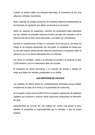 Cuando se tienden cables con elevados desniveles, el incremento de tiro crea
esfuerzos verticales importantes.
Sobre soportes de anclaje provisorios se presentan esfuerzos longitudinales de
las tensiones de regulación que deben compensarse (o preverse).
Sobre los soportes de suspensión, mientras los conductores están deslizando
por las roldanas se presentan esfuerzos función del peso del conductor y de la
diferencia de altura entre vanos adyacentes, que deben ser considerados.
Durante el mantenimiento al bajar un conductor de la estructura, aumentan las
cargas en los soportes adyacentes, por otra parte, la modalidad de trabajo que
se use para bajarlo puede acarrear esfuerzos (duplicación) innecesarios sobre la
estructura (si no se ubican adecuadamente las roldanas).
Por ultimo el montador, subido a la estructura la somete a la carga de su peso
(1500 Newton), que en consecuencia debe ser prevista.
El transporte de ciertas estructuras, y su erección las somete a estados de
carga que deben ser también considerados en su diseño.
LAS HIPOTESIS DE CALCULO
Las hipótesis de cálculo deben ser cuidadosamente estudiadas porque afectan
directamente al costo de la línea (y a la posibilidad de construirla).
En el pasado ciertas normas (VDE 0210) se ocuparon rígidamente de establecer
hipótesis que conducen a premiar ciertas soluciones constructivas en desmedro
de otras.
Recientemente las normas IEC han tratado con criterio más amplio el tema
dándole al proyectista la responsabilidad que le compete, y que no puede
soslayar.
 