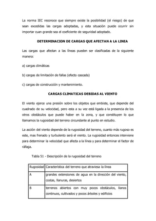 La norma IEC reconoce que siempre existe la posibilidad (el riesgo) de que
sean excedidas las cargas adoptadas, y esta situación puede ocurrir sin
importar cuan grande sea el coeficiente de seguridad adoptado.
DETERMINACION DE CARGAS QUE AFECTAN A LA LINEA
Las cargas que afectan a las líneas pueden ser clasificadas de la siguiente
manera:
a) cargas climáticas
b) cargas de limitación de fallas (efecto cascada)
c) cargas de construcción y mantenimiento.
CARGAS CLIMATICAS DEBIDAS AL VIENTO
El viento ejerce una presión sobre los objetos que embiste, que depende del
cuadrado de su velocidad, pero esta a su vez está ligada a la presencia de los
otros obstáculos que puede haber en la zona, y que constituyen lo que
llamamos la rugosidad del terreno circundante al punto en estudio.
La acción del viento depende de la rugosidad del terreno, cuanto más rugoso es
este, mas frenado y turbulento será el viento. La rugosidad entonces interviene
para determinar la velocidad que afecta a la línea y para determinar el factor de
ráfaga.
Tabla 51 - Descripción de la rugosidad del terreno
Rugosidad Característica del terreno que atraviesa la línea
A grandes extensiones de agua en la dirección del viento,
costas, llanuras, desiertos
B terrenos abiertos con muy pocos obstáculos, llanos
continuos, cultivados y pocos árboles y edificios
 