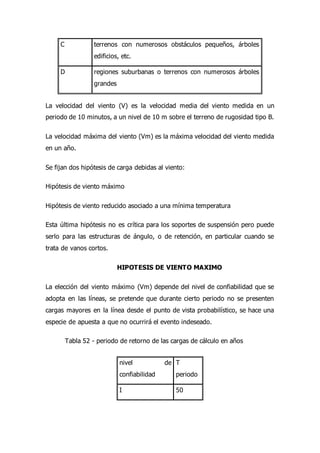 C terrenos con numerosos obstáculos pequeños, árboles
edificios, etc.
D regiones suburbanas o terrenos con numerosos árboles
grandes
La velocidad del viento (V) es la velocidad media del viento medida en un
periodo de 10 minutos, a un nivel de 10 m sobre el terreno de rugosidad tipo B.
La velocidad máxima del viento (Vm) es la máxima velocidad del viento medida
en un año.
Se fijan dos hipótesis de carga debidas al viento:
Hipótesis de viento máximo
Hipótesis de viento reducido asociado a una mínima temperatura
Esta última hipótesis no es crítica para los soportes de suspensión pero puede
serlo para las estructuras de ángulo, o de retención, en particular cuando se
trata de vanos cortos.
HIPOTESIS DE VIENTO MAXIMO
La elección del viento máximo (Vm) depende del nivel de confiabilidad que se
adopta en las líneas, se pretende que durante cierto periodo no se presenten
cargas mayores en la línea desde el punto de vista probabilístico, se hace una
especie de apuesta a que no ocurrirá el evento indeseado.
Tabla 52 - periodo de retorno de las cargas de cálculo en años
nivel de
confiabilidad
T
periodo
I 50
 