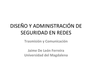 DISEÑO Y ADMINISTRACIÓN DE SEGURIDAD EN REDES Trasmisión y Comunicación Jaime De León Ferreira Universidad del Magdalena 