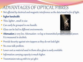 ADVANTAGES OF OPTICAL FIBRES
 Not affected by electrical and magnetic interference as the data travel in for of light.
 higher bandwidth
 Thin, lighter , small in size
 Can easily be grouped in one bundle.
 Glass can be laid in different environments.
 Attenuationis very low. Attenuation =10 log 10 transmitted power/receieved power.
It is measured in decibels.
 Provide Security against wire tappers as they do not leak light
 No cross-talk problem.
 Lower cost as material used in them silica glass is easily available.
 Information carrying capacity is much higher.
 Transmission rate:45 mb/s to 9.6 gb/s
 