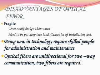 DISADVANTAGES OF OPTICAL
FIBER
 Fragile
More easily broken than wires.
Need to be put deep into land. Causes lot of installation cost.
Being new in technology require skilled people
for administration and maintenance
Optical fibers are unidirectional for two –way
communication, two fibers are required.
 
