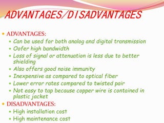 ADVANTAGES/DISADVANTAGES
 ADVANTAGES:
 Can be used for both analog and digital transmission
 Oofer high bandwidth
 Loss of signal or attenuation is less due to better
shielding
 Also offers good noise immunity
 Inexpensive as compared to optical fiber
 Lower error rates compared to twisted pair
 Not easy to tap because copper wire is contained in
plastic jacket
 DISADVANTAGES:
 High installation cost
 High maintenance cost
 