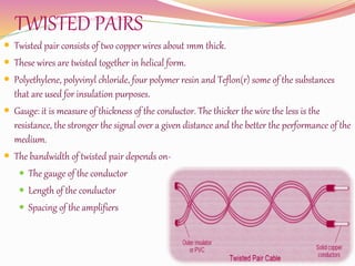 TWISTED PAIRS
 Twisted pair consists of two copper wires about 1mm thick.
 These wires are twisted together in helical form.
 Polyethylene, polyvinyl chloride, four polymer resin and Teflon(r) some of the substances
that are used for insulation purposes.
 Gauge: it is measure of thickness of the conductor. The thicker the wire the less is the
resistance, the stronger the signal over a given distance and the better the performance of the
medium.
 The bandwidth of twisted pair depends on-
 The gauge of the conductor
 Length of the conductor
 Spacing of the amplifiers
 