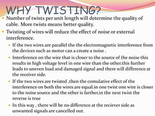 WHY TWISTING?
 Number of twists per unit length will determine the quality of
cable. More twists means better quality.
 Twisting of wires will reduce the effect of noise or external
interference.
 If the two wires are parallel the the electromagnetic interference from
the devices such as motor can a create a noise .
 Interference on the wire that is closer to the source of the noise this
results in high voltage level in one wire than the other.this further
leads to uneven load and damaged signal and there will difference at
the receiver side.
 If the two wires are twisted ,then the comulative effect of the
interference on both the wires are equal.in one twist one wire is closer
to the noise source and the other is farther,in the next twist the
reverse is true
 In this way , there will be no difference at the reciever side as
unwanted signals are cancelled out.
 