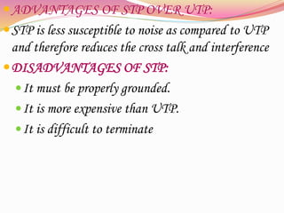 ADVANTAGES OF STP OVER UTP:
STP is less susceptible to noise as compared to UTP
and therefore reduces the cross talk and interference
DISADVANTAGES OF STP:
It must be properly grounded.
It is more expensive than UTP.
It is difficult to terminate
 