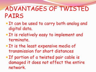ADVANTAGES OF TWISTED
PAIRS
 It can be used to carry both analog and
digital data.
 It is relatively easy to implement and
terminate.
 It is the least expensive media of
transmission for short distances
 If portion of a twisted pair cable is
damaged it does not effect the entire
network.
 