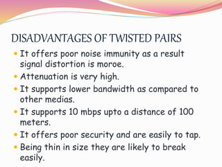 DISADVANTAGES OF TWISTED PAIRS
 It offers poor noise immunity as a result
signal distortion is moroe.
 Attenuation is very high.
 It supports lower bandwidth as compared to
other medias.
 It supports 10 mbps upto a distance of 100
meters.
 It offers poor security and are easily to tap.
 Being thin in size they are likely to break
easily.
 