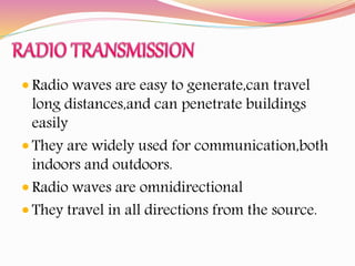  Radio waves are easy to generate,can travel
long distances,and can penetrate buildings
easily
 They are widely used for communication,both
indoors and outdoors.
 Radio waves are omnidirectional
 They travel in all directions from the source.
 
