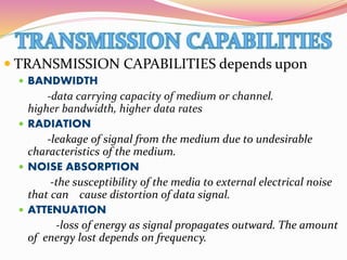  TRANSMISSION CAPABILITIES depends upon
 BANDWIDTH
-data carrying capacity of medium or channel.
higher bandwidth, higher data rates
 RADIATION
-leakage of signal from the medium due to undesirable
characteristics of the medium.
 NOISE ABSORPTION
-the susceptibility of the media to external electrical noise
that can cause distortion of data signal.
 ATTENUATION
-loss of energy as signal propagates outward. The amount
of energy lost depends on frequency.
 