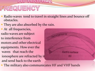  Radio waves tend to travel in straight lines and bounce off
obstacles.
 They are also absorbed by the rain.
 At all frequencies,
radio waves are subject
to interference from
motors and other electrical
equipments. How ever the
waves that reach the
ionosphere are refracted by it
and send back to the earth
 The military also communicates HF and VHF bands
 