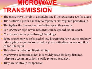 MICROWAVE
TRANSMISSION
 The microwave travels in a straight line if the towers are too far apart
 The earth will get in the way so repeaters are required periodically.
 The higher the towers are the farther apart they can be.
 For 100meter high tower repeaters can be spaced 80 km apart.
 Microwave do not pass through buildings.
 Some waves may be refracted of low line atmospheric layers and may
take slightly longer to arrive out of phase with direct wave and thus
cancel the signal
 This effect is called multipath fading
 Microwave communication is so widely used for long distance,
telephone communication, mobile phones, television.
 They are relatively inexpensive.
 