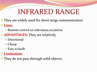 INFRARED RANGE
 They are widely used for short range communication
 Uses:
 Remote control on television,vcr,sterios
 ADVANTAGES: They are relatively
 Directional
 Cheap
 Easy to built
 Limitation:
 They do not pass through solid objects.
 