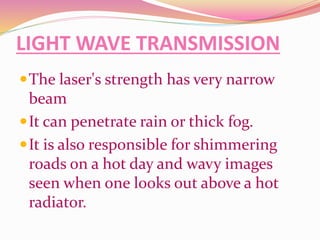 LIGHT WAVE TRANSMISSION
The laser's strength has very narrow
beam
It can penetrate rain or thick fog.
It is also responsible for shimmering
roads on a hot day and wavy images
seen when one looks out above a hot
radiator.
 