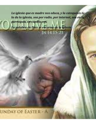 La iglesia que es madre nos educa, y la catequesis te
la da la iglesia, sea por radio, por internet, sea en la
parroquia, en capilla, ect.
La palabra de Dios se encarna en la iglesia.
 