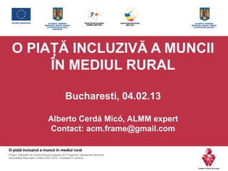 O PIAŢĂ INCLUZIVĂ A MUNCII
ÎN MEDIUL RURAL
Bucharesti, 04.02.13
Alberto Cerdá Micó, ALMM expert
Contact: acm.frame@gmail.com
 