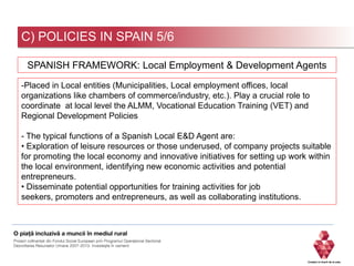C) POLICIES IN SPAIN 5/6
-Placed in Local entities (Municipalities, Local employment offices, local
organizations like chambers of commerce/industry, etc.). Play a crucial role to
coordinate at local level the ALMM, Vocational Education Training (VET) and
Regional Development Policies
- The typical functions of a Spanish Local E&D Agent are:
• Exploration of leisure resources or those underused, of company projects suitable
for promoting the local economy and innovative initiatives for setting up work within
the local environment, identifying new economic activities and potential
entrepreneurs.
• Disseminate potential opportunities for training activities for job
seekers, promoters and entrepreneurs, as well as collaborating institutions.
SPANISH FRAMEWORK: Local Employment & Development Agents
 