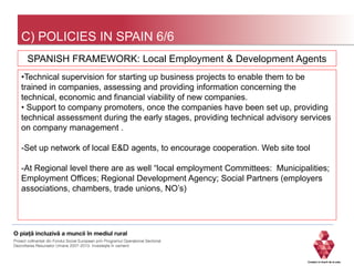 C) POLICIES IN SPAIN 6/6
•Technical supervision for starting up business projects to enable them to be
trained in companies, assessing and providing information concerning the
technical, economic and financial viability of new companies.
• Support to company promoters, once the companies have been set up, providing
technical assessment during the early stages, providing technical advisory services
on company management .
-Set up network of local E&D agents, to encourage cooperation. Web site tool
-At Regional level there are as well “local employment Committees: Municipalities;
Employment Offices; Regional Development Agency; Social Partners (employers
associations, chambers, trade unions, NO’s)
SPANISH FRAMEWORK: Local Employment & Development Agents
 