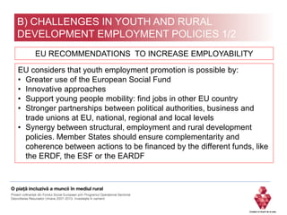 B) CHALLENGES IN YOUTH AND RURAL
DEVELOPMENT EMPLOYMENT POLICIES 1/2
EU considers that youth employment promotion is possible by:
• Greater use of the European Social Fund
• Innovative approaches
• Support young people mobility: find jobs in other EU country
• Stronger partnerships between political authorities, business and
trade unions at EU, national, regional and local levels
• Synergy between structural, employment and rural development
policies. Member States should ensure complementarity and
coherence between actions to be financed by the different funds, like
the ERDF, the ESF or the EARDF
EU RECOMMENDATIONS TO INCREASE EMPLOYABILITY
 