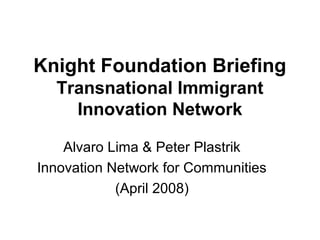 Knight Foundation Briefing
  Transnational Immigrant
    Innovation Network

    Alvaro Lima & Peter Plastrik
Innovation Network for Communities
            (April 2008)
 