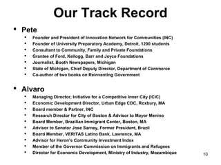 Our Track Record
 Pete
     Founder and President of Innovation Network for Communities (INC)
     Founder of University Preparatory Academy, Detroit, 1200 students
     Consultant to Community, Family and Private Foundations
     Grantee of Ford, Kellogg, Barr and Joyce Foundations
     Journalist, Booth Newspapers, Michigan
     State of Michigan, Chief Deputy Director, Department of Commerce
     Co-author of two books on Reinventing Government


 Alvaro
     Managing Director, Initiative for a Competitive Inner City (ICIC)
     Economic Development Director, Urban Edge CDC, Roxbury, MA
     Board member & Partner, INC
     Research Director for City of Boston & Advisor to Mayor Menino
     Board Member, Brazilian Immigrant Center, Boston, MA
     Advisor to Senator Jose Sarney, Former President, Brazil
     Board Member, VERITAS Latino Bank, Lawrence, MA
     Advisor for Heron’s Community Investment Index
     Member of the Governor Commission on Immigrants and Refugees
     Director for Economic Development, Ministry of Industry, Mozambique   10
 