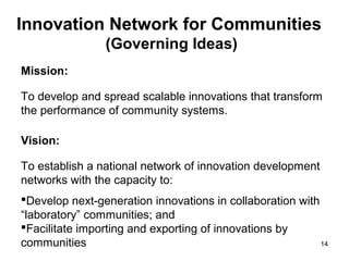 Innovation Network for Communities
                (Governing Ideas)
Mission:

To develop and spread scalable innovations that transform
the performance of community systems.

Vision:

To establish a national network of innovation development
networks with the capacity to:
Develop next-generation innovations in collaboration with
“laboratory” communities; and
Facilitate importing and exporting of innovations by
communities                                                14
 