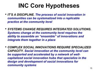 INC Core Hypotheses
 IT’S A DISCIPLINE. The process of social innovation in 
  communities can be systematized into a replicable 
  practice at the community level

 SYSTEMS CHANGE REQUIRES INTEGRATED SOLUTIONS. 
  Systems change at the community level requires the 
  ability to assemble an “ensemble” of innovations and 
  integrate them together in a place

 COMPLEX SOCIAL INNOVATIONS REQUIRE SPECIALIZED 
  CAPACITY. Social innovation at the community level can 
  be supported and accelerated by a network of well-
  capitalized social innovation hubs that specialize in the 
  design and development of social innovations for 
  community systems
                                                            15
 