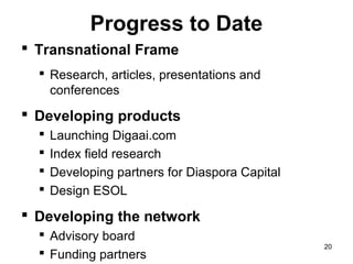 Progress to Date
 Transnational Frame
   Research, articles, presentations and
    conferences
 Developing products
     Launching Digaai.com
     Index field research
     Developing partners for Diaspora Capital
     Design ESOL
 Developing the network
   Advisory board
                                                 20
   Funding partners
 