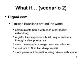 What if… (scenario 2)
 Digaai.com
   2 million Brazilians around the world:
      communicate home with each other (social
       networking)
      register their experience/build unique archives
       through video, photos, etc.
      search newspapers, magazines, websites, etc.
      contribute to Brazilian diaspora wiki
      store personal information using private web space
                                                        5
 