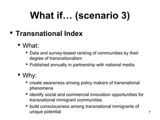 What if… (scenario 3)
 Transnational Index
   What:
     Data and survey-based ranking of communities by their
      degree of transnationalism
     Published annually in partnership with national media

   Why:
     create awareness among policy makers of transnational
      phenomena
     identify social and commercial innovation opportunities for
      transnational immigrant communities
     build consciousness among transnational immigrants of
      unique potential                                              7
 