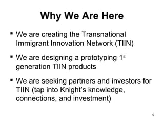 Why We Are Here
 We are creating the Transnational
  Immigrant Innovation Network (TIIN)
 We are designing a prototyping 1 st
  generation TIIN products
 We are seeking partners and investors for
  TIIN (tap into Knight’s knowledge,
  connections, and investment)

                                              9
 