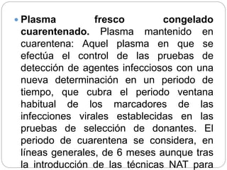  Plasma fresco congelado
cuarentenado. Plasma mantenido en
cuarentena: Aquel plasma en que se
efectúa el control de las pruebas de
detección de agentes infecciosos con una
nueva determinación en un periodo de
tiempo, que cubra el periodo ventana
habitual de los marcadores de las
infecciones virales establecidas en las
pruebas de selección de donantes. El
periodo de cuarentena se considera, en
líneas generales, de 6 meses aunque tras
la introducción de las técnicas NAT para
 