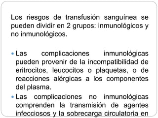 Los riesgos de transfusión sanguínea se
pueden dividir en 2 grupos: inmunológicos y
no inmunológicos.
 Las complicaciones inmunológicas
pueden provenir de la incompatibilidad de
eritrocitos, leucocitos o plaquetas, o de
reacciones alérgicas a los componentes
del plasma.
 Las complicaciones no inmunológicas
comprenden la transmisión de agentes
infecciosos y la sobrecarga circulatoria en
 