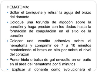 HEMATOMA:
 Soltar el torniquete y retirar la aguja del brazo
del donante
 Coloque una torunda de algodón sobre la
punción y haga presión con los dedos hasta la
formación de coagulación en el sitio de la
punción
 Colocar una vendita adhesiva sobre el
hematoma y comprimir de 7 a 10 minutos
manteniendo el brazo en alto por sobre el nivel
del corazón
 Poner hielo o bolsa de gel envuelto en un paño
en el área del hematoma por 5 minutos
 Explicar al donante como evolucionara el
 