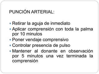 PUNCIÓN ARTERIAL:
 Retirar la aguja de inmediato
 Aplicar comprensión con toda la palma
por 10 minutos
 Poner vendaje comprensivo
 Controlar presencia de pulso
 Mantener al donante en observación
por 5 minutos una vez terminada la
comprensión
 