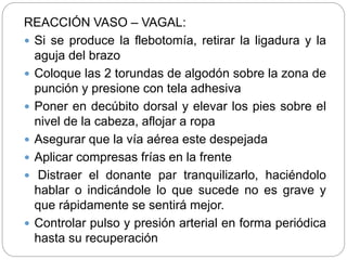 REACCIÓN VASO – VAGAL:
 Si se produce la flebotomía, retirar la ligadura y la
aguja del brazo
 Coloque las 2 torundas de algodón sobre la zona de
punción y presione con tela adhesiva
 Poner en decúbito dorsal y elevar los pies sobre el
nivel de la cabeza, aflojar a ropa
 Asegurar que la vía aérea este despejada
 Aplicar compresas frías en la frente
 Distraer el donante par tranquilizarlo, haciéndolo
hablar o indicándole lo que sucede no es grave y
que rápidamente se sentirá mejor.
 Controlar pulso y presión arterial en forma periódica
hasta su recuperación
 