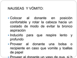 NAUSEAS Y VÓMITO:
 Colocar al donante en posición
confortable y rotar la cabeza hacia un
costado de modo de evitar la bronco
aspiración
 Inducirlo para que respire lento y
profundo
 Proveer al donante una bolsa o
recipiente en caso que vomite y toallas
de papel
 