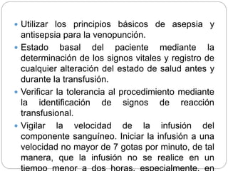  Utilizar los principios básicos de asepsia y
antisepsia para la venopunción.
 Estado basal del paciente mediante la
determinación de los signos vitales y registro de
cualquier alteración del estado de salud antes y
durante la transfusión.
 Verificar la tolerancia al procedimiento mediante
la identificación de signos de reacción
transfusional.
 Vigilar la velocidad de la infusión del
componente sanguíneo. Iniciar la infusión a una
velocidad no mayor de 7 gotas por minuto, de tal
manera, que la infusión no se realice en un
 