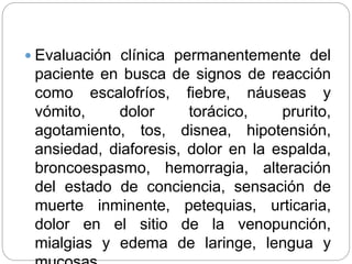  Evaluación clínica permanentemente del
paciente en busca de signos de reacción
como escalofríos, fiebre, náuseas y
vómito, dolor torácico, prurito,
agotamiento, tos, disnea, hipotensión,
ansiedad, diaforesis, dolor en la espalda,
broncoespasmo, hemorragia, alteración
del estado de conciencia, sensación de
muerte inminente, petequias, urticaria,
dolor en el sitio de la venopunción,
mialgias y edema de laringe, lengua y
 