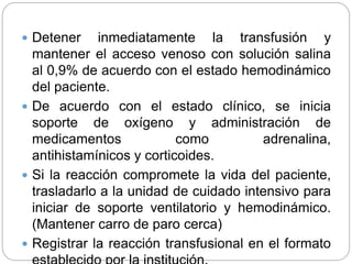 Detener inmediatamente la transfusión y
mantener el acceso venoso con solución salina
al 0,9% de acuerdo con el estado hemodinámico
del paciente.
 De acuerdo con el estado clínico, se inicia
soporte de oxígeno y administración de
medicamentos como adrenalina,
antihistamínicos y corticoides.
 Si la reacción compromete la vida del paciente,
trasladarlo a la unidad de cuidado intensivo para
iniciar de soporte ventilatorio y hemodinámico.
(Mantener carro de paro cerca)
 Registrar la reacción transfusional en el formato
 
