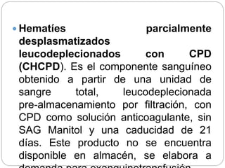  Hematíes parcialmente
desplasmatizados
leucodeplecionados con CPD
(CHCPD). Es el componente sanguíneo
obtenido a partir de una unidad de
sangre total, leucodeplecionada
pre-almacenamiento por filtración, con
CPD como solución anticoagulante, sin
SAG Manitol y una caducidad de 21
días. Este producto no se encuentra
disponible en almacén, se elabora a
 