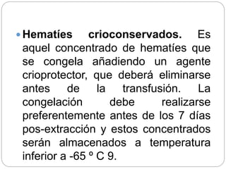  Hematíes crioconservados. Es
aquel concentrado de hematíes que
se congela añadiendo un agente
crioprotector, que deberá eliminarse
antes de la transfusión. La
congelación debe realizarse
preferentemente antes de los 7 días
pos-extracción y estos concentrados
serán almacenados a temperatura
inferior a -65 º C 9.
 