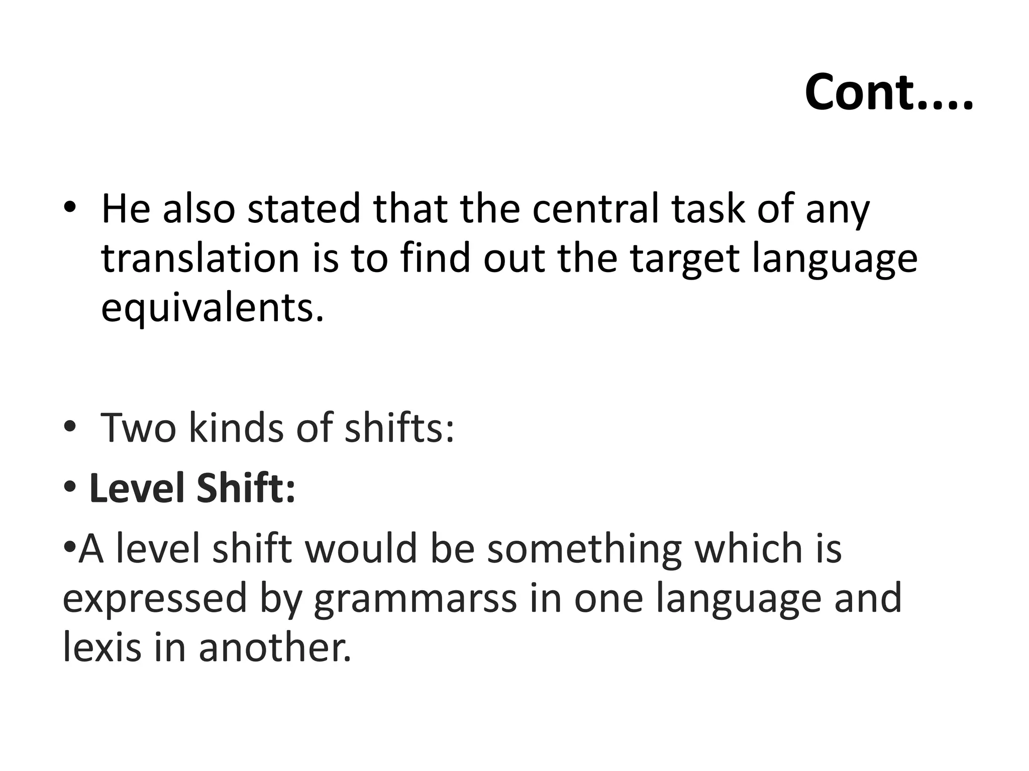 Cont....
• He also stated that the central task of any
translation is to find out the target language
equivalents.
• Two kinds of shifts:
• Level Shift:
•A level shift would be something which is
expressed by grammarss in one language and
lexis in another.
 