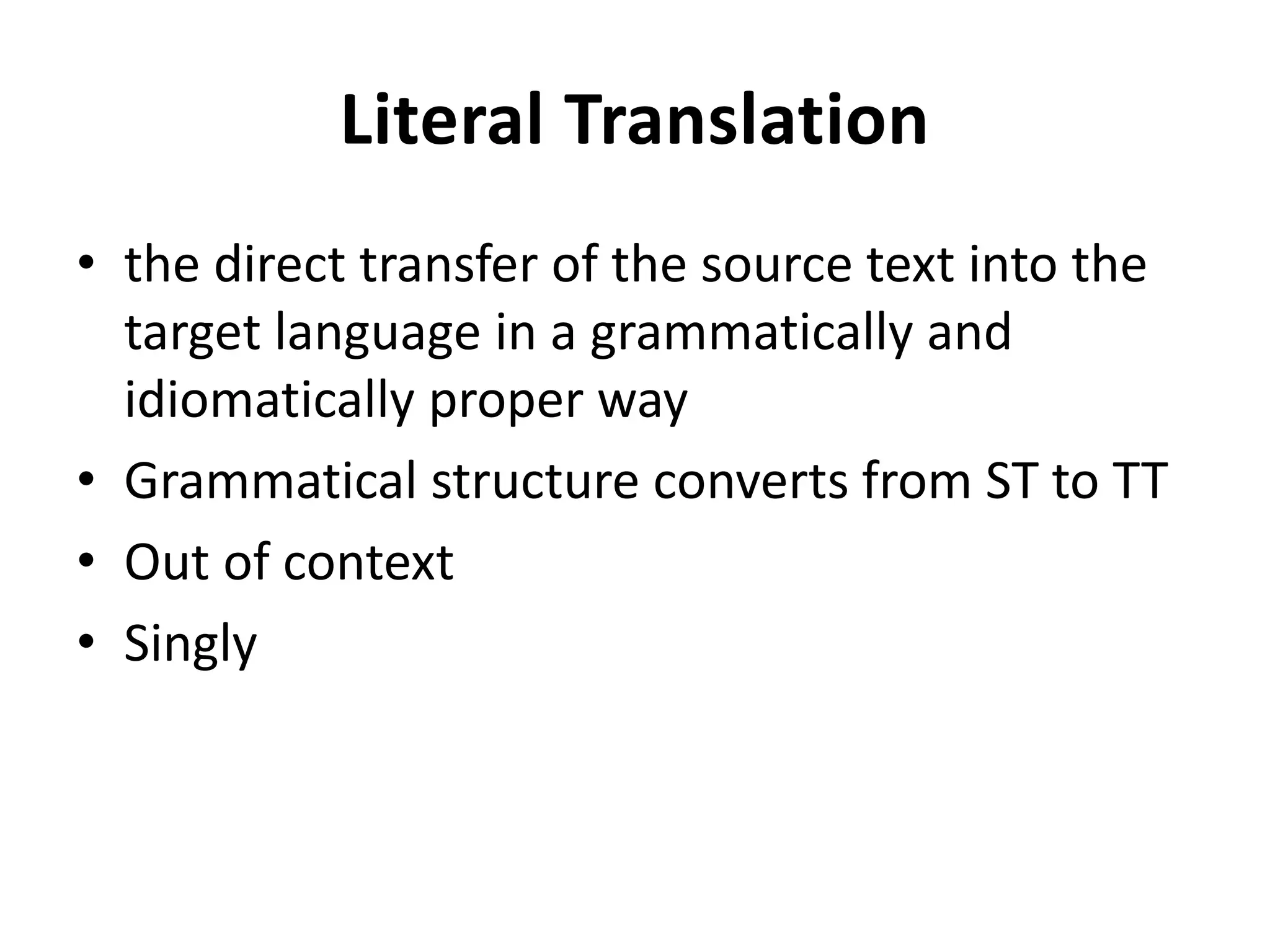 Literal Translation
• the direct transfer of the source text into the
target language in a grammatically and
idiomatically proper way
• Grammatical structure converts from ST to TT
• Out of context
• Singly
 