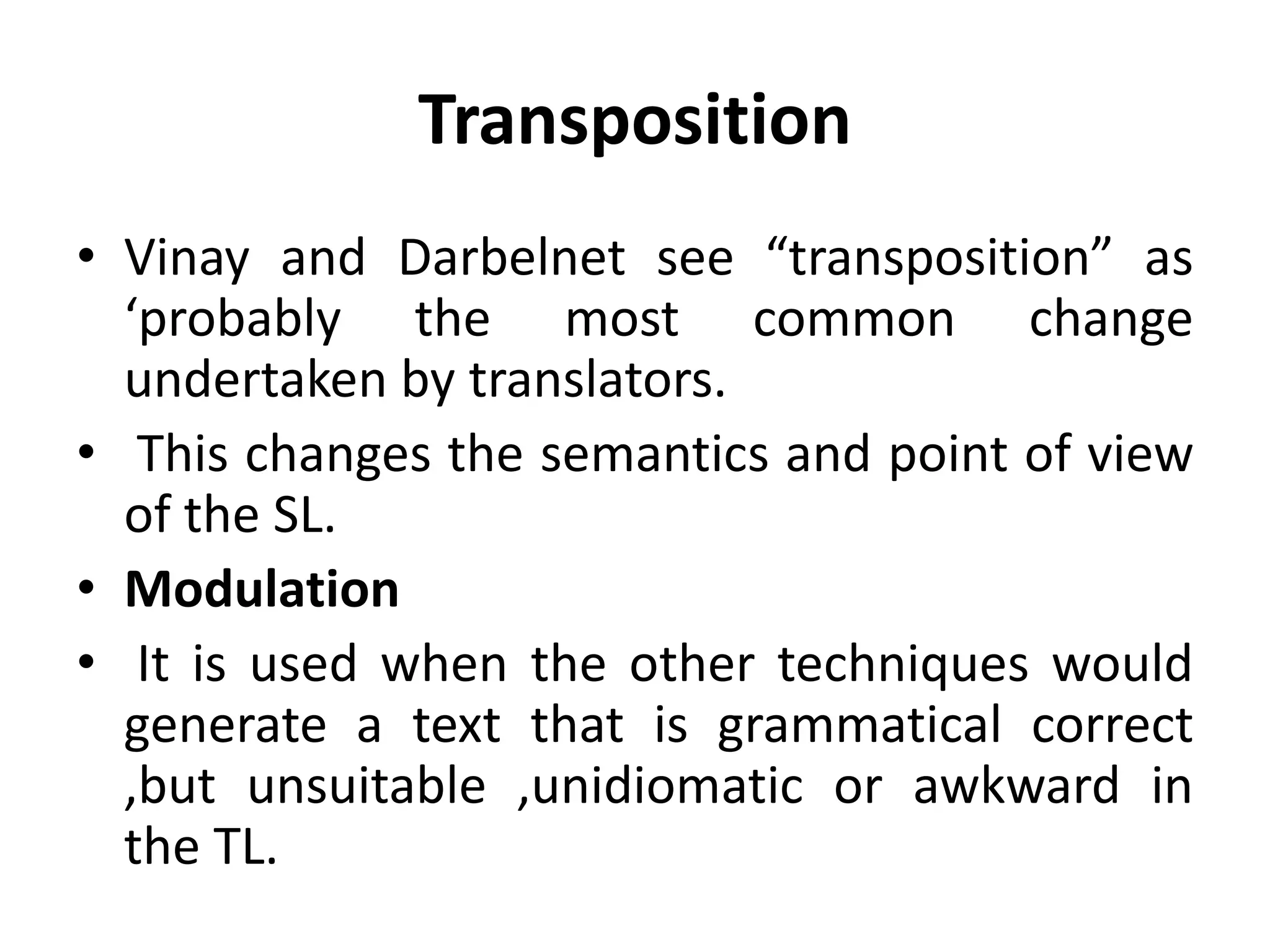 Transposition
• Vinay and Darbelnet see “transposition” as
‘probably the most common change
undertaken by translators.
• This changes the semantics and point of view
of the SL.
• Modulation
• It is used when the other techniques would
generate a text that is grammatical correct
,but unsuitable ,unidiomatic or awkward in
the TL.
 